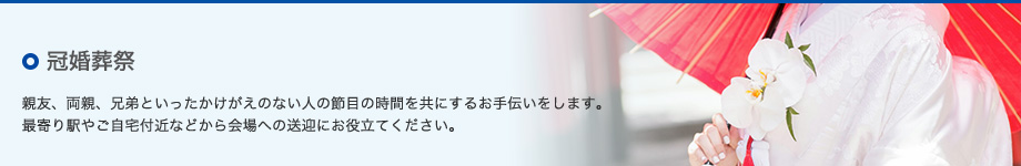 ○冠婚葬祭　親友、両親、兄弟といったかけがえのない人の節目の時間を共にするお手伝いをします。最寄り駅やご自宅付近などから会場への送迎にお役立てください。